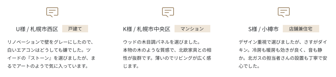 U様 / 札幌市西区 戸建てリノベーションで壁をグレーにしたので、白いエアコンはどうしても嫌でした。ツイードの『ストーン』を選びましたが、まるでアートのようで気に入っています。  K様 / 札幌市中央区 マンション ウッドの木目調パネルを選びました。本物の木のような質感で、北欧家具との相性が抜群です。薄いのでリビングが広く感じます。 S様 / 小樽市 店舗兼住宅 デザイン重視で選びましたが、さすがダイキン。冷房も暖房も効きが良く、音も静か。北ガスの担当者さんの設置も丁寧で安心でした。
