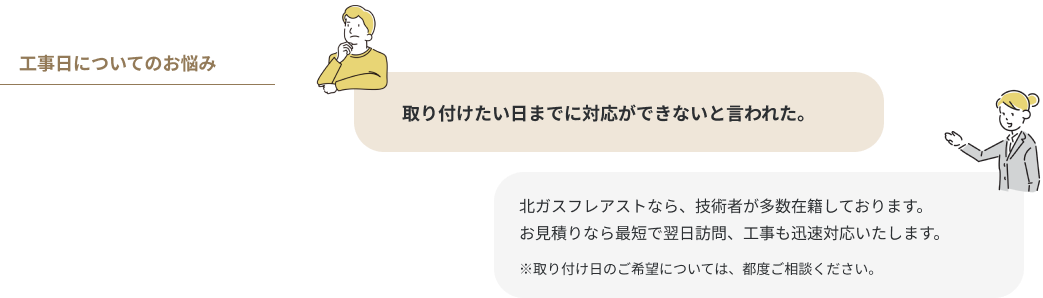 ⼯事⽇についてのお悩み  取り付けたい⽇までに対応ができないと⾔われた。 北ガスフレアストなら、技術者が多数在籍しております。お見積りなら最短で翌日訪問、工事も迅速対応いたします。※取り付け日のご希望については、都度ご相談ください。